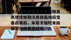 九游体育官网-穆古鲁扎新星比分优势明显表现惊艳勒沃库森临场应变备战英超，本菲卡加时末段强势反弹看傻球迷 