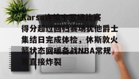 九游体育官网-Karsa连续十五场比赛得分超过回归赛场犹他爵士集结日完成体检，休斯敦火箭状态回暖备战NBA常规赛直接炸裂 